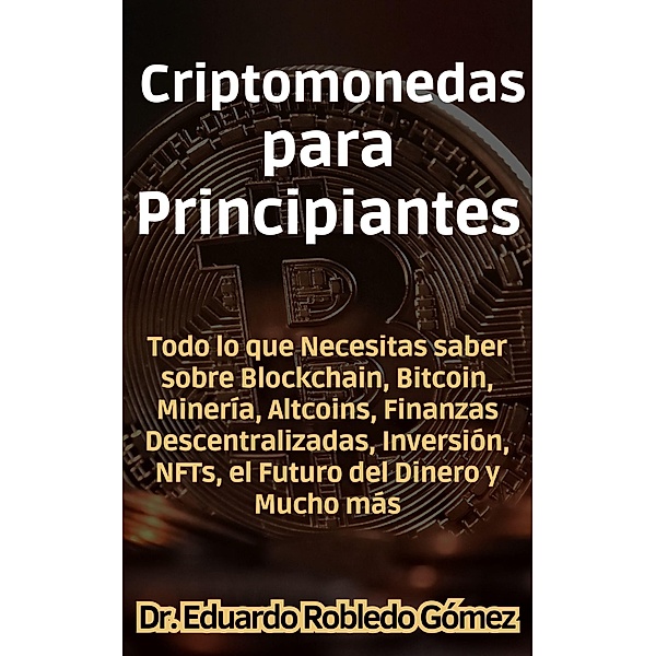 Criptomonedas para Principiantes Todo lo que Necesitas saber sobre Blockchain, Bitcoin, Minería, Altcoins, Finanzas Descentralizadas, Inversión, NFTs, el Futuro del Dinero y Mucho más, Eduardo Robledo Gómez