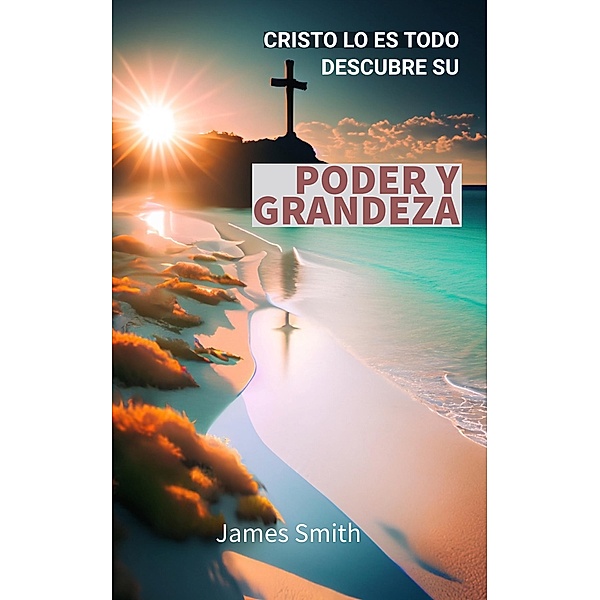 Cristo Lo Es Todo: Descubre su Poder y Grandeza, James Smith