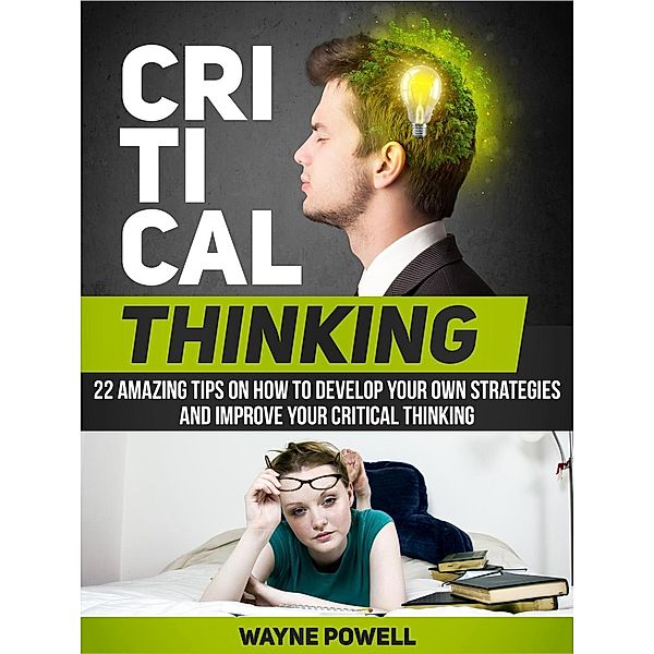 Critical Thinking: 22 Amazing Tips on How to Develop Your Own Strategies and Improve Your Critical Thinking, Wayne Powell