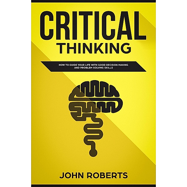 Critical Thinking: How to Guide your Life with Good Decision Making and Problem Solving Skills, John Roberts