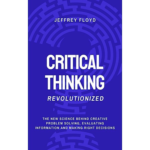 Critical Thinking Revolutionized: The New Science Behind Creative Problem Solving, Evaluating Information and Making Right Decisions, Jeffrey Floyd