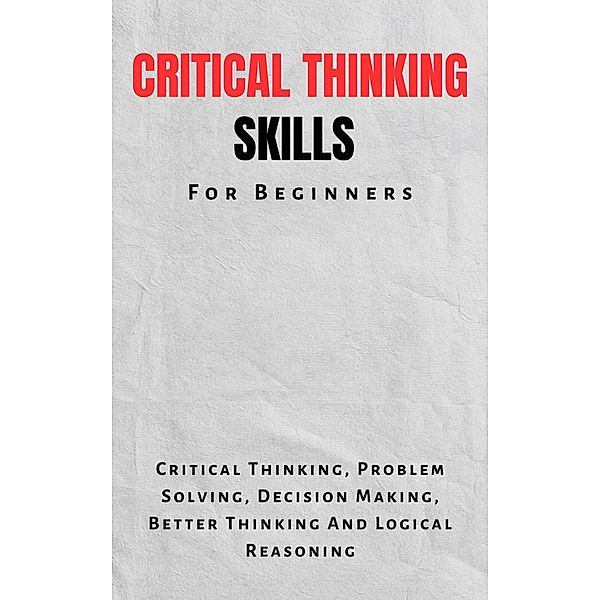 Critical Thinking Skills For Beginners: The Complete Guide To Critical Thinking, Problem Solving, Decision Making, Better Thinking And Logical Reasoning, Kid Montoya