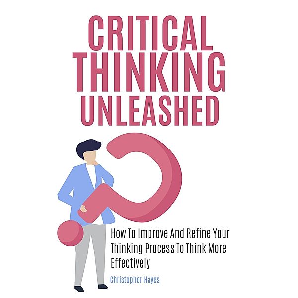 Critical Thinking Unleashed: How To Improve And Refine Your Thinking Process To Think More Effectively, Christopher Hayes