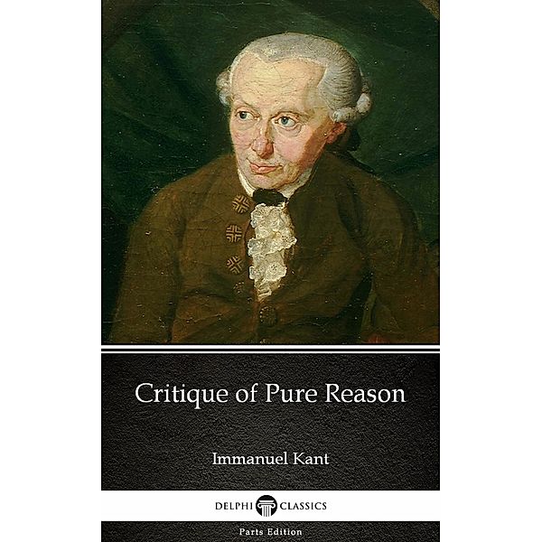 Critique of Pure Reason by Immanuel Kant - Delphi Classics (Illustrated) / Delphi Parts Edition (Immanuel Kant) Bd.4, Immanuel Kant