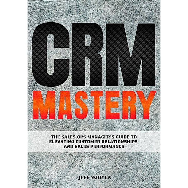 CRM Mastery: The Sales Ops Manager's Guide to Elevating Customer Relationships and Sales Performance, Jeff Nguyen
