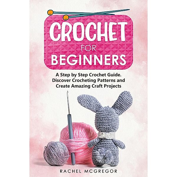 Crochet for Beginners: A Step by Step Crochet Guide. Discover Crocheting Patterns and Create Amazing Craft Projects, Rachel McGregor