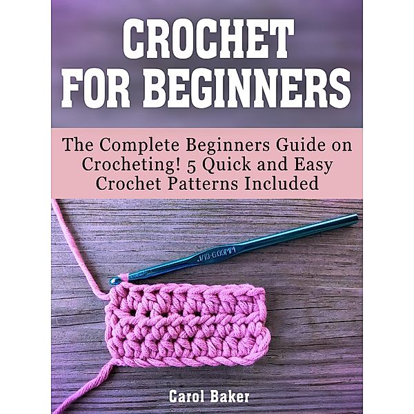 Crochet For Beginners: The Complete Beginners Guide on Crocheting! 5 Quick and Easy Crochet Patterns Included, Carol Baker