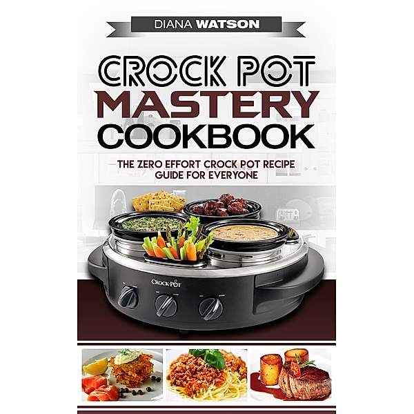 Crock Pot Mastery Cookbook: The Zero Effort Crock Pot Recipe Guide For Everyone, Diana Watson