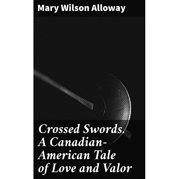 Crossed Swords. A Canadian-American Tale of Love and Valor, Mary Wilson Alloway