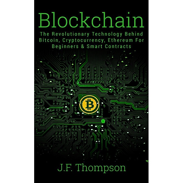 Cryptocurrency Investing, Bitcoin For Beginners, Blockchain: Blockchain: The Revolutionary Technology Behind Bitcoin, Cryptocurrency, Ethereum For Beginners & Smart Contracts (Cryptocurrency Investing, Bitcoin For Beginners, Blockchain), J. F. Thompson
