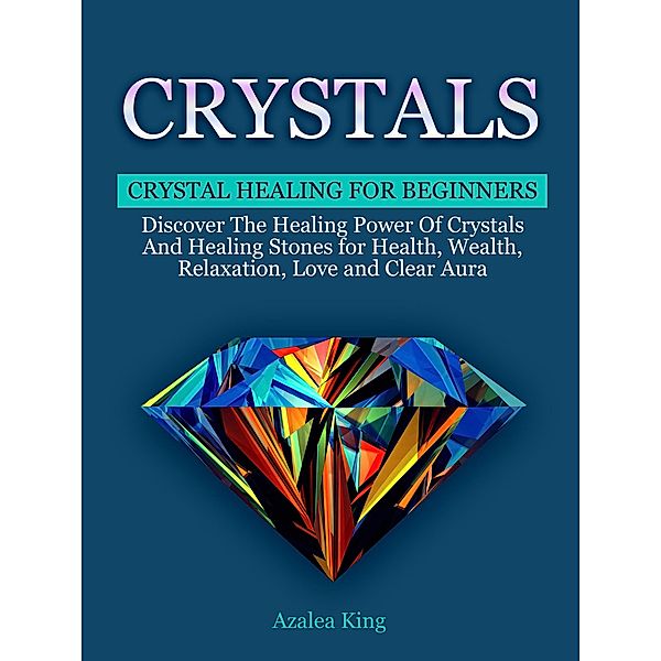 Crystals: Crystal Healing For Beginners - Discover The Healing Power Of Crystals and Stones for Health, Wealth, Relaxation, Love and Clear Aura, Azalea King