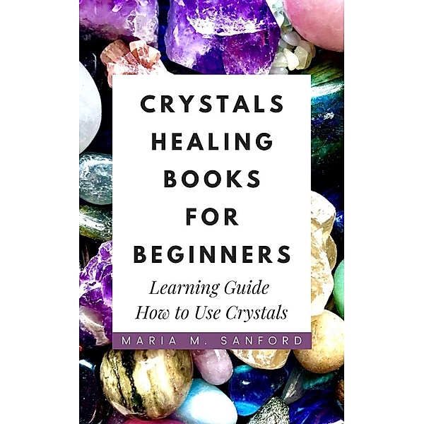 Crystals Healing Books For Beginners: Learning Guide How to Use Crystals, Maria M. Sanford