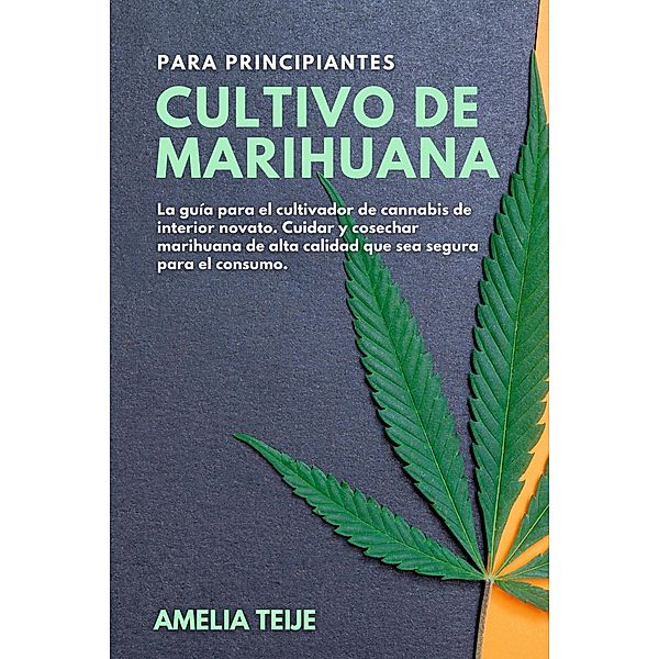 Cultivo de Marihuana para Principiantes - La guía para el cultivador de cannabis de interior novato. Cuidar y cosechar marihuana de alta calidad que sea segura para el consumo, Amelia Teije