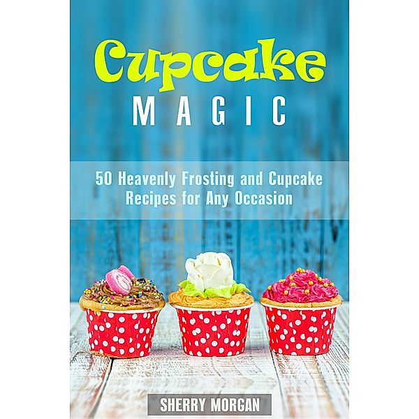 Cupcake Magic: 50 Heavenly Frosting and Cupcake Recipes for Any Occasion (Healthy & Easy Desserts) / Healthy & Easy Desserts, Sherry Morgan
