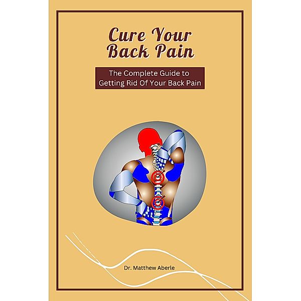 Cure Your Back Pain - The Complete Guide to Getting Rid Of Your Back Pain, Matthew Aberle