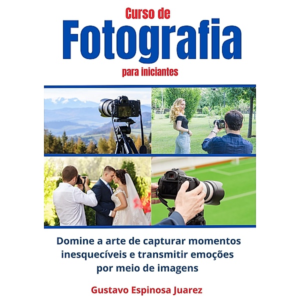 Curso de  Fotografia  para iniciantes   Domine a arte de capturar momentos inesquecíveis e transmitir emoções por meio de imagens, Gustavo Espinosa Juarez