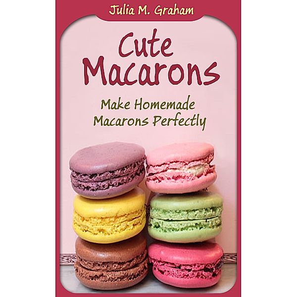 Cute Macarons : Make Homemade Macarons Perfectly, Julia M. Graham