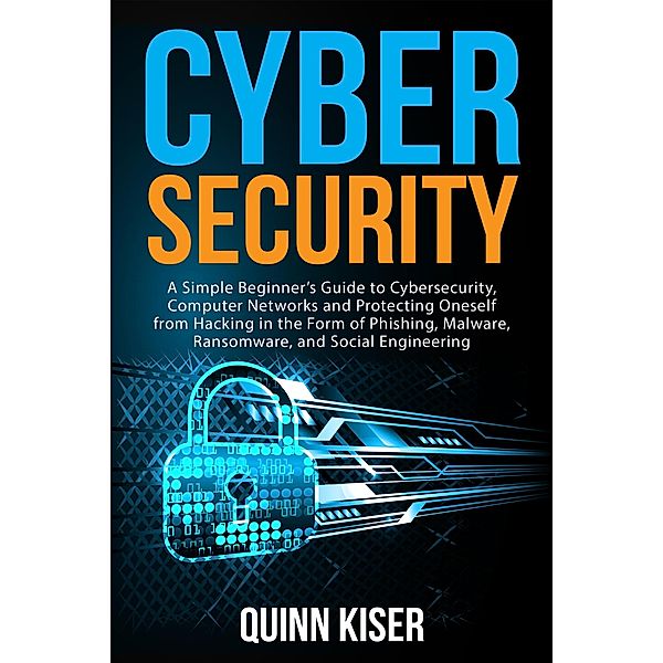 Cybersecurity: A Simple Beginner's Guide to Cybersecurity, Computer Networks and Protecting Oneself from Hacking in the Form of Phishing, Malware, Ransomware, and Social Engineering, Quinn Kiser