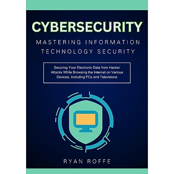 Cybersecurity: Mastering Information Technology Security:  Securing Your Electronic Data from Hacker Attacks While Browsing the Internet on Various Devices, Including PCs and Televisions, Ryan Roffe