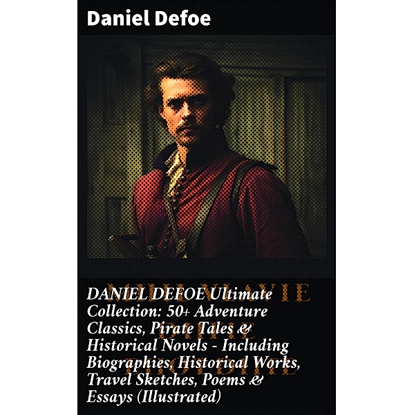 DANIEL DEFOE Ultimate Collection: 50+ Adventure Classics, Pirate Tales & Historical Novels - Including Biographies, Historical Works, Travel Sketches, Poems & Essays (Illustrated), Daniel Defoe