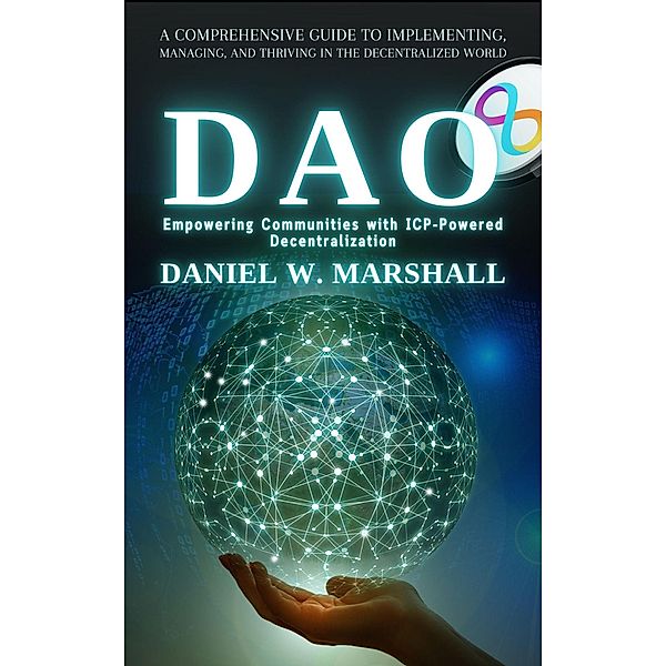 DAO: Empowering Communities with ICP-Powered Decentralization: A Comprehensive Guide to Implementing, Managing, and Thriving in the Decentralized World, Daniel W. Marshall