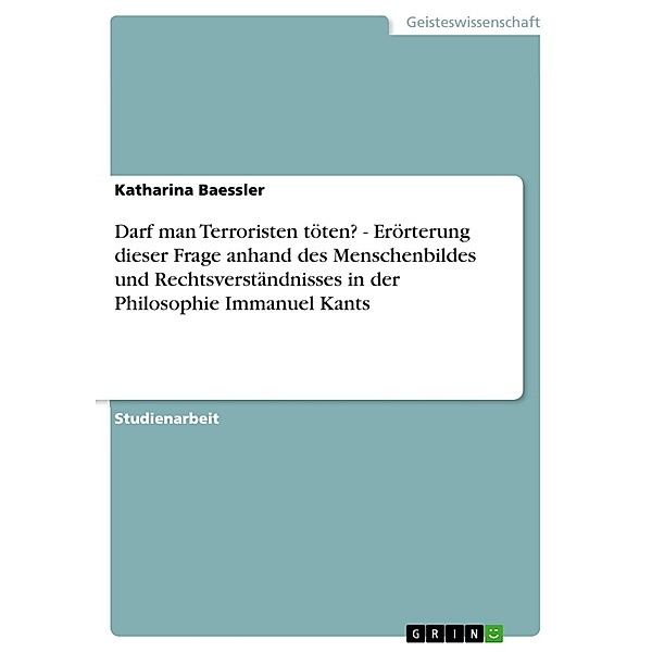 Darf man Terroristen töten? - Erörterung dieser Frage anhand des Menschenbildes und Rechtsverständnisses in der Philosophie Immanuel Kants, Katharina Baessler