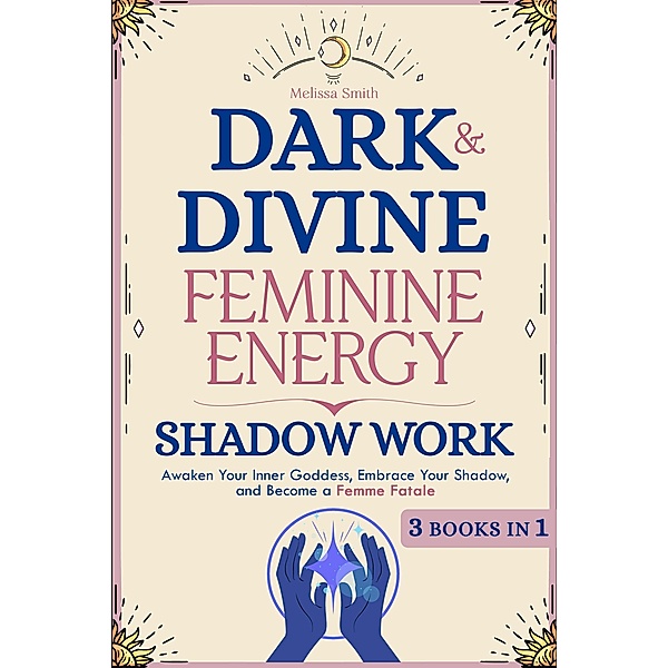 Dark and Divine Feminine Energy, Shadow Work 3 Books in 1: Awaken Your Inner Goddess, Embrace Your Shadow, and Become a Femme Fatale, Melissa Smith