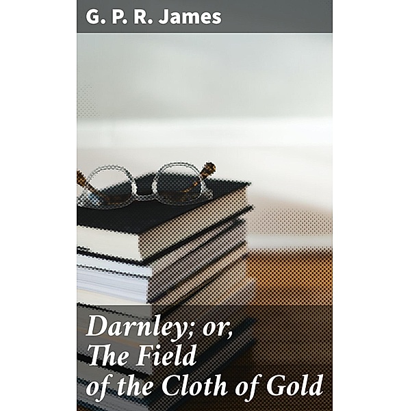 Darnley; or, The Field of the Cloth of Gold, G. P. R. James