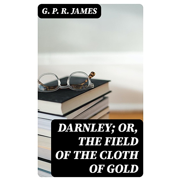 Darnley; or, The Field of the Cloth of Gold, G. P. R. James