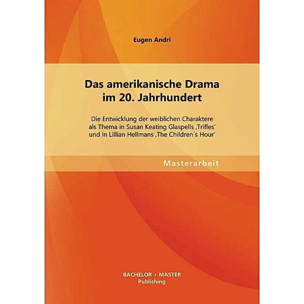 Das amerikanische Drama im 20. Jahrhundert: Die Entwicklung der weiblichen Charaktere als Thema in Susan Keating Glaspells 'Trifles' und in Lillian Hellmans 'The Children´s Hour', Eugen Andri