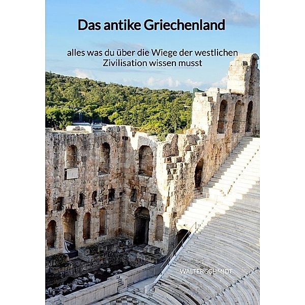 Das antike Griechenland - alles was du über die Wiege der westlichen Zivilisation wissen musst, Walter Schmidt