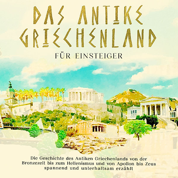 Das antike Griechenland für Einsteiger: Die Geschichte des Antiken Griechenlands von der Bronzezeit bis zum Hellenismus und von Apollon bis Zeus spannend und unterhaltsam erzählt, Markus Dannen