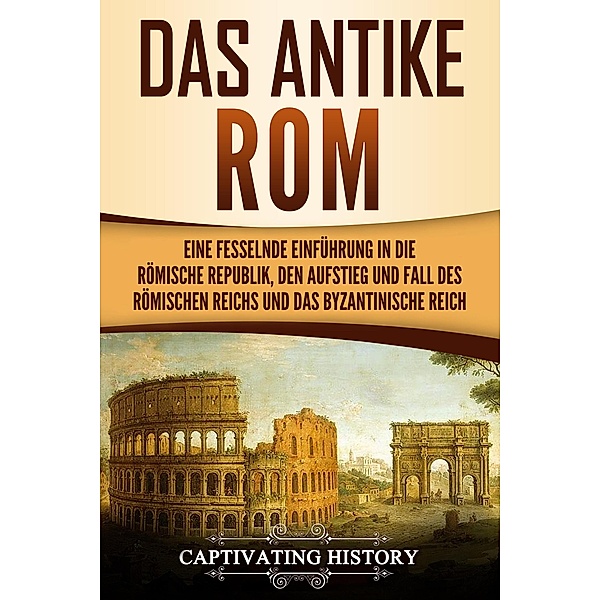 Das antike Rom Eine fesselnde Einführung in die römische Republik, den Aufstieg und Fall des Römischen Reichs und das Byzantinische Reich, Captivating History
