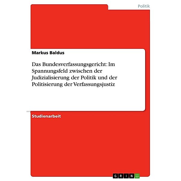 Das Bundesverfassungsgericht: Im Spannungsfeld zwischen der Judizialisierung der Politik und der Politisierung der Verfassungsjustiz, Markus Baldus