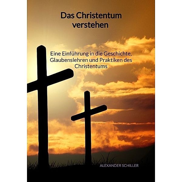 Das Christentum verstehen - Eine Einführung in die Geschichte, Glaubenslehren und Praktiken des Christentums, Alexander Schiller