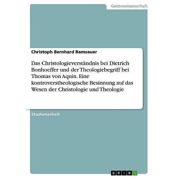 Das Christologieverständnis bei Dietrich Bonhoeffer und der Theologiebegriff bei Thomas von Aquin. Eine kontroverstheologische Besinnung auf das Wesen der Christologie und Theologie, Christoph Bernhard Ramsauer