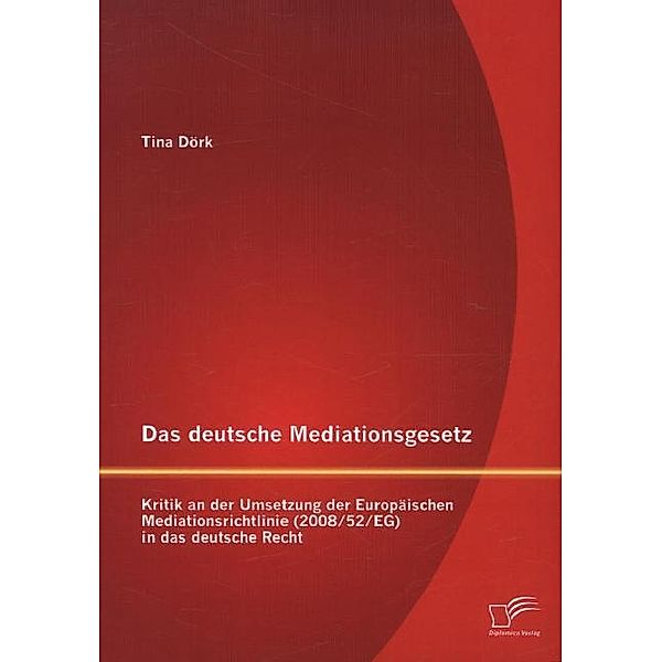 Das deutsche Mediationsgesetz: Kritik an der Umsetzung der Europäischen Mediationsrichtlinie (2008/52/EG) in das deutsche Recht, Tina Dörk