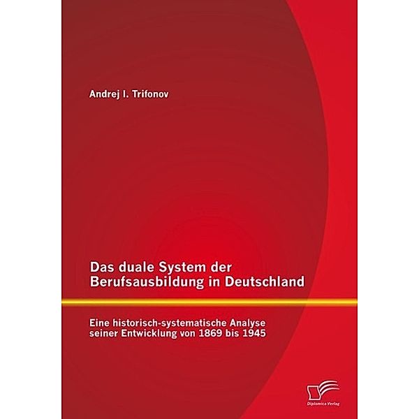 Das duale System der Berufsausbildung in Deutschland: Eine historisch-systematische Analyse seiner Entwicklung von 1869 bis 1945, Andrej Trifonov