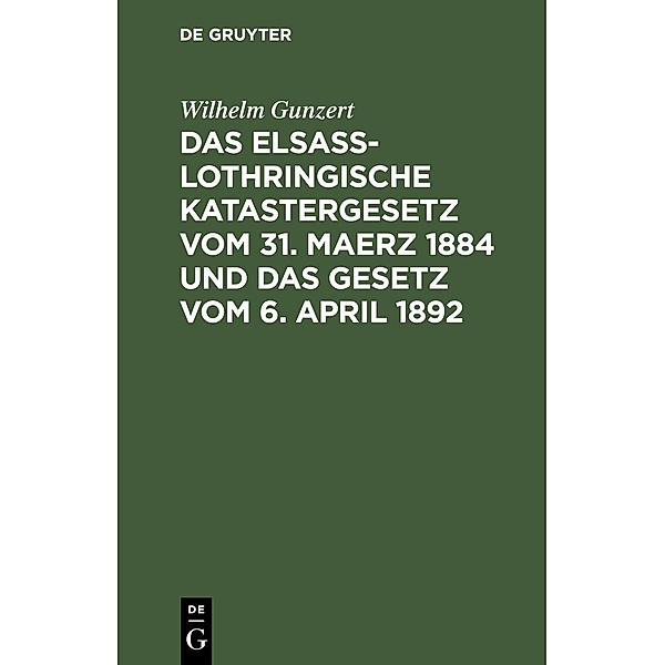Das Elsaß-Lothringische Katastergesetz vom 31. Maerz 1884 und das Gesetz vom 6. April 1892, Wilhelm Gunzert