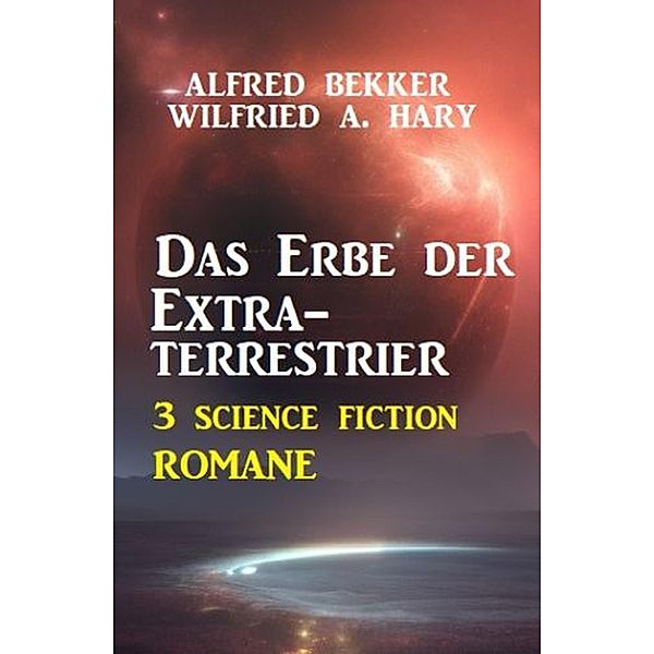 Das Erbe der Extraterrestrier: 3 Science Fiction Romane, Alfred Bekker, Wilfried A. Hary