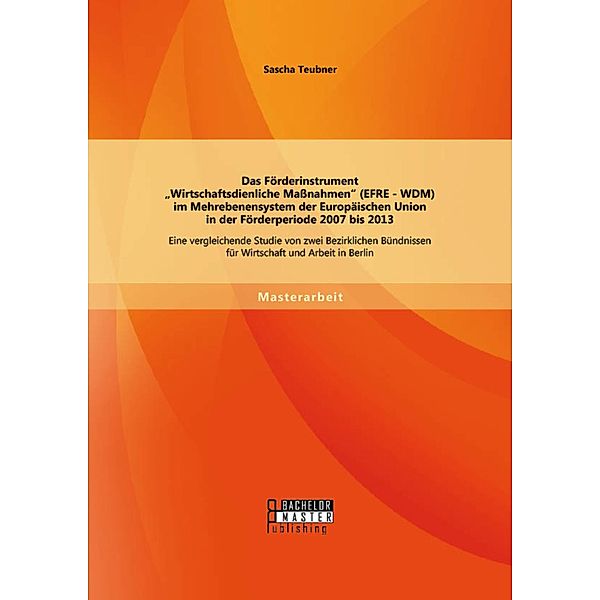 Das Förderinstrument Wirtschaftsdienliche Massnahmen (EFRE - WDM) im Mehrebenensystem der Europäischen Union in der Förderperiode 2007 bis 2013, Sascha Teubner