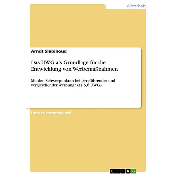 Das Gesetz gegen den unlauteren Wettbewerb (UWG) als Grundlage für die Entwicklung von Werbemaßnahmen - mit den Schwerpunkten bei irreführender und vergleichender Werbung (§§ 5,6 UWG), Arndt Slabihoud