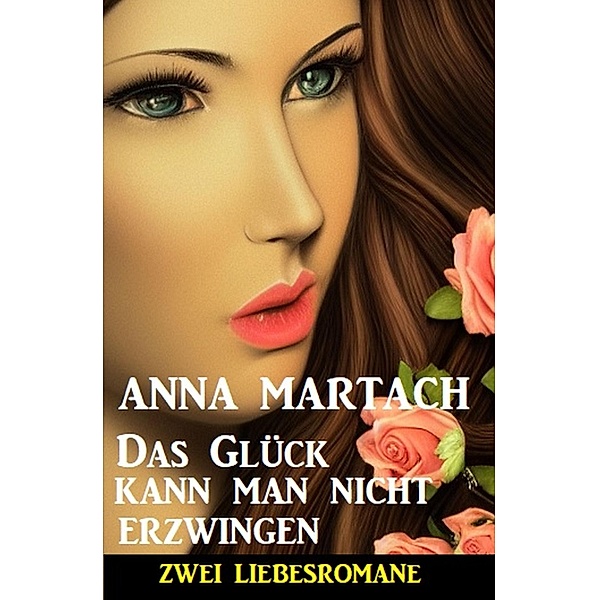 Das Glück kann man nicht erzwingen: Zwei Liebesromane, Anna Martach