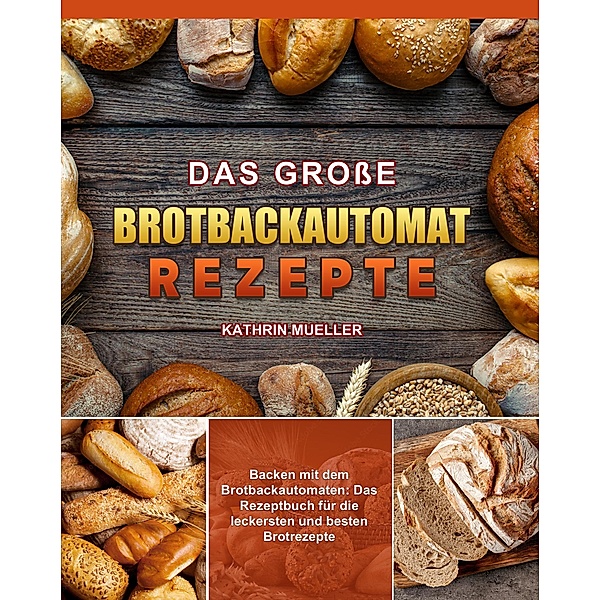 Das Große Brotbackautomat Rezepte: Backen mit dem Brotbackautomaten. Das Rezeptbuch für die leckersten und besten Brotrezepte, Kathrin Mueller