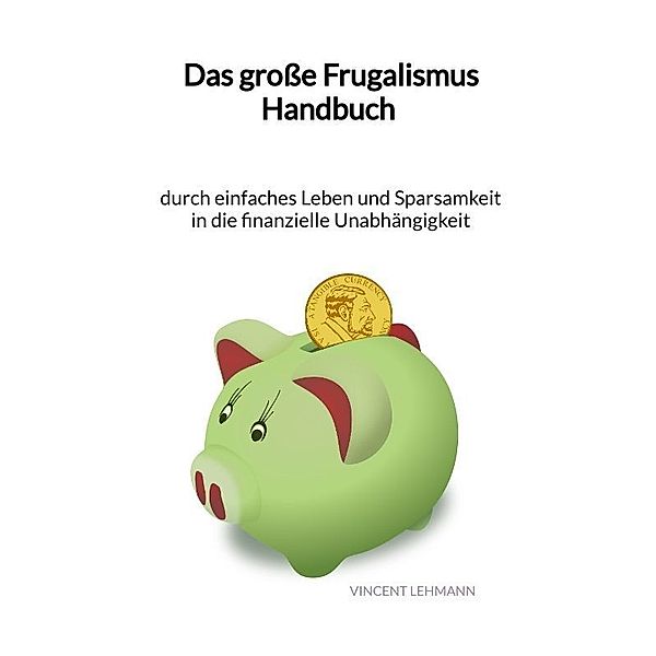 Das grosse Frugalismus Handbuch - durch einfaches Leben und Sparsamkeit in die finanzielle Unabhängigkeit, Vincent Lehmann