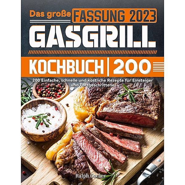 Das grosse Gasgrill Kochbuch: 200 Einfache, schnelle und köstliche Rezepte für Einsteiger und Fortgeschrittene, Ralph Gerber
