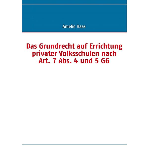 Das Grundrecht auf Errichtung privater Volksschulen nach Art. 7 Abs. 4 und 5 GG, Amelie Haas