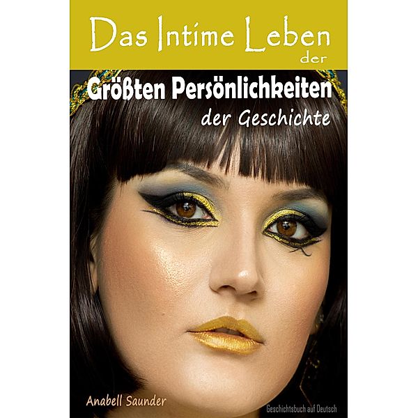 Das Intime Leben der Grössten Persönlichkeiten der Geschichte:  Geschichtsbuch auf Deutsch, Anabell Saunder