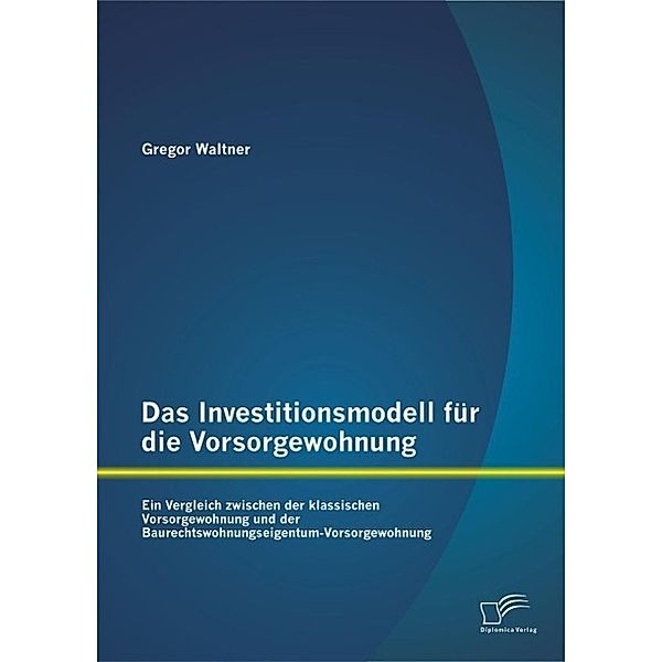 Das Investitionsmodell für die Vorsorgewohnung: Ein Vergleich zwischen der klassischen Vorsorgewohnung und der Baurechtswohnungseigentum-Vorsorgewohnung, Gregor Waltner GmbH