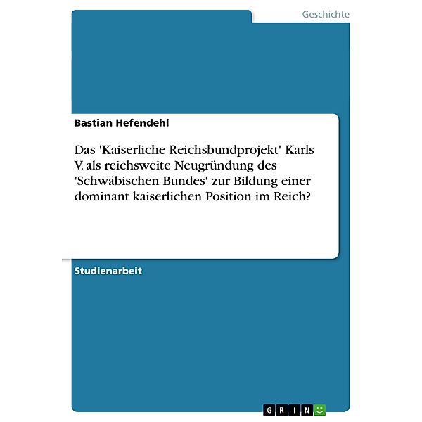 Das 'Kaiserliche Reichsbundprojekt' Karls V. als reichsweite Neugründung des 'Schwäbischen Bundes' zur Bildung einer dominant kaiserlichen Position im Reich?, Bastian Hefendehl